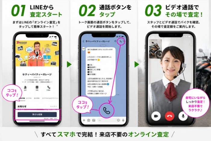 LINEオンライン査定でもっと簡単に。ビデオ通話でバイクを映すだけ、10分程度で査定できます。手順：01 LINEから査定スタート／02 通話ボタンをタップ／03 ビデオ通話でその場で査定